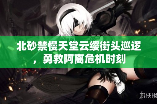 北砂禁慢天堂云纓街頭巡邏，勇救阿離危機時刻