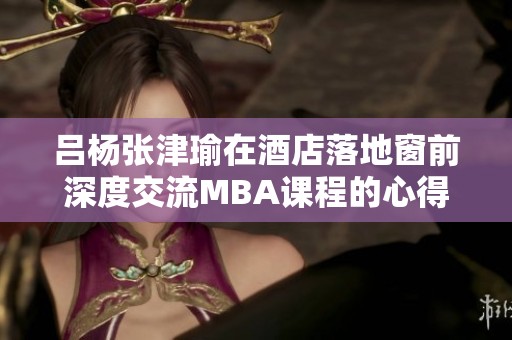呂楊張津瑜在酒店落地窗前深度交流MBA課程的心得與體會(huì)