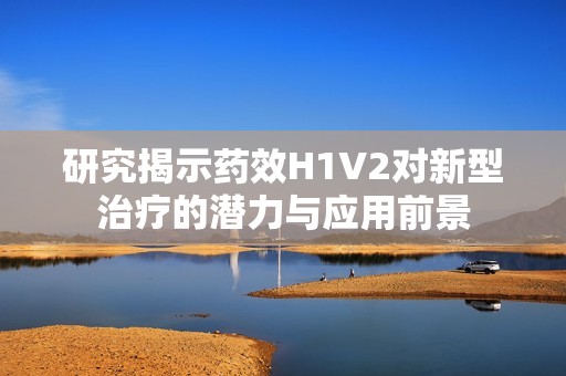 研究揭示藥效H1V2對新型治療的潛力與應(yīng)用前景