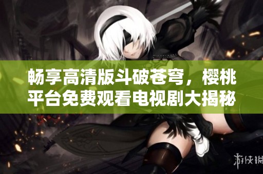 暢享高清版斗破蒼穹，櫻桃平臺(tái)免費(fèi)觀看電視劇大揭秘