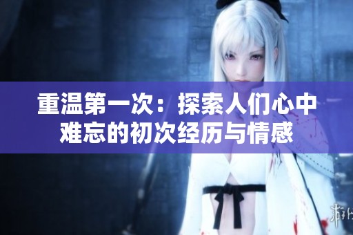 重溫第一次：探索人們心中難忘的初次經(jīng)歷與情感