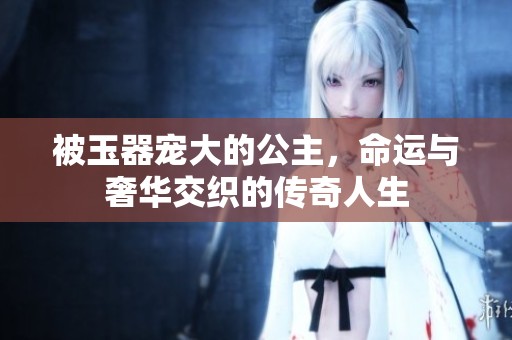被玉器寵大的公主，命運與奢華交織的傳奇人生