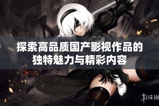 探索高品質(zhì)國產(chǎn)影視作品的獨特魅力與精彩內(nèi)容