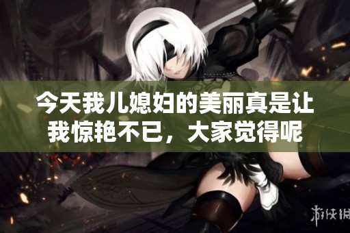 今天我兒媳婦的美麗真是讓我驚艷不已，大家覺(jué)得呢
