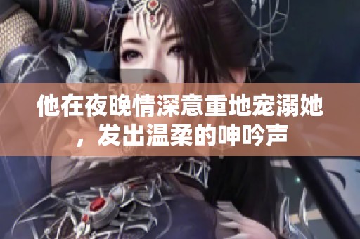 他在夜晚情深意重地寵溺她，發(fā)出溫柔的呻吟聲