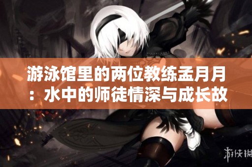 游泳館里的兩位教練孟月月：水中的師徒情深與成長(zhǎng)故事