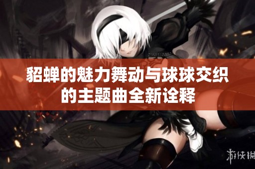 貂蟬的魅力舞動與球球交織的主題曲全新詮釋