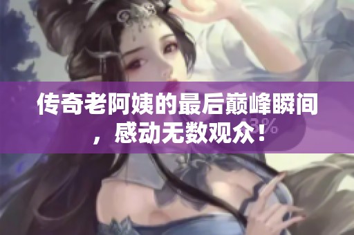 傳奇老阿姨的最后巔峰瞬間，感動無數(shù)觀眾！