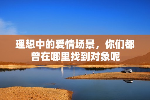 理想中的愛情場景，你們都曾在哪里找到對(duì)象呢
