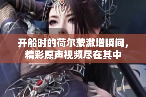 開船時的荷爾蒙激增瞬間，精彩原聲視頻盡在其中