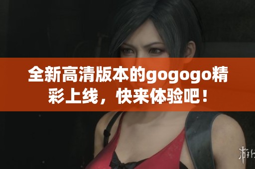 全新高清版本的gogogo精彩上線，快來體驗(yàn)吧！