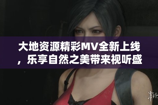 大地資源精彩MV全新上線，樂享自然之美帶來視聽盛宴