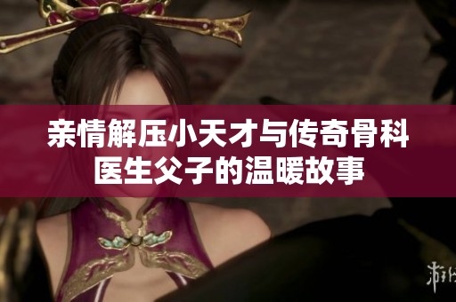 親情解壓小天才與傳奇骨科醫(yī)生父子的溫暖故事