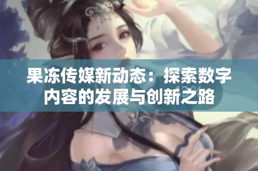 果凍傳媒新動(dòng)態(tài)：探索數(shù)字內(nèi)容的發(fā)展與創(chuàng)新之路