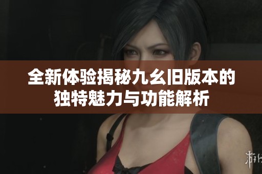 全新體驗揭秘九幺舊版本的獨特魅力與功能解析