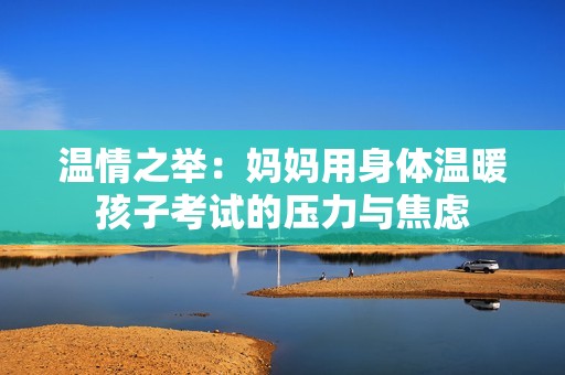 溫情之舉：媽媽用身體溫暖孩子考試的壓力與焦慮