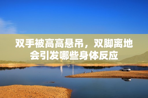 雙手被高高懸吊，雙腳離地會引發(fā)哪些身體反應