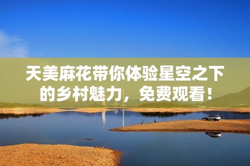 天美麻花帶你體驗(yàn)星空之下的鄉(xiāng)村魅力，免費(fèi)觀看！