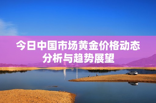 今日中國市場黃金價格動態(tài)分析與趨勢展望