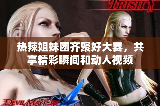 熱辣姐妹團齊聚好大賽，共享精彩瞬間和動人視頻
