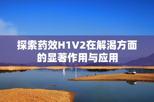 探索藥效H1V2在解渴方面的顯著作用與應(yīng)用