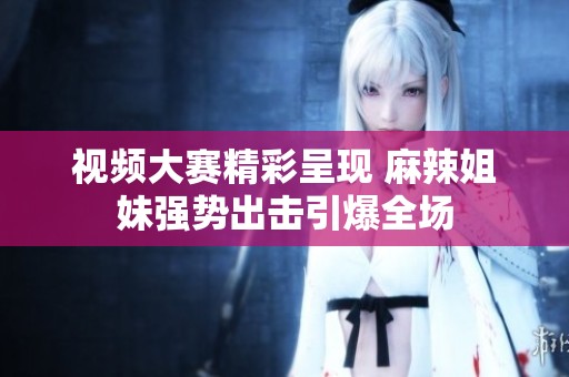 視頻大賽精彩呈現(xiàn) 麻辣姐妹強(qiáng)勢出擊引爆全場