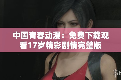 中國青春動漫：免費(fèi)下載觀看17歲精彩劇情完整版
