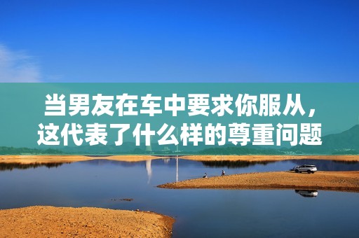 當(dāng)男友在車中要求你服從，這代表了什么樣的尊重問題