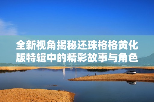 全新視角揭秘還珠格格黃化版特輯中的精彩故事與角色發(fā)展
