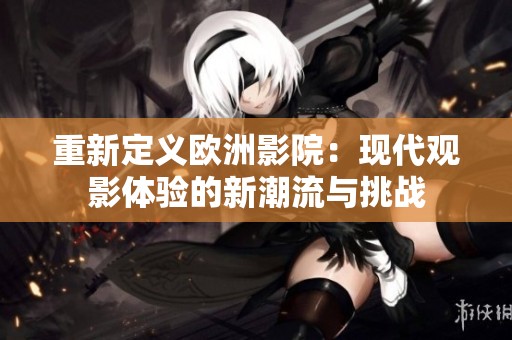 重新定義歐洲影院：現(xiàn)代觀影體驗(yàn)的新潮流與挑戰(zhàn)