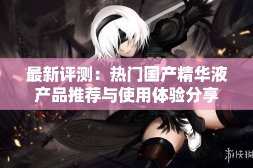 最新評(píng)測(cè):熱門國(guó)產(chǎn)精華液產(chǎn)品推薦與使用體驗(yàn)分享 最新評(píng)測(cè):熱門國(guó)產(chǎn)精華液產(chǎn)品推薦與使用體驗(yàn)分享