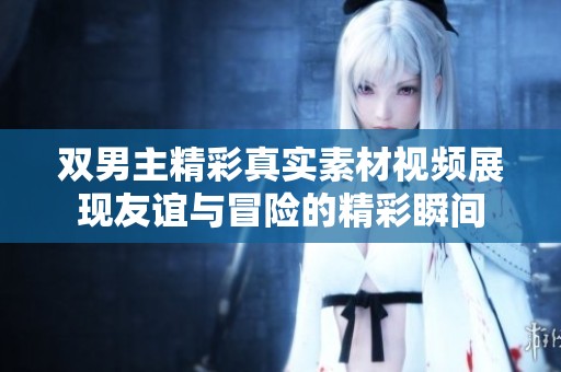 雙男主精彩真實(shí)素材視頻展現(xiàn)友誼與冒險(xiǎn)的精彩瞬間