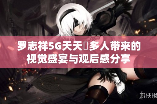 羅志祥5G天天奭多人帶來的視覺盛宴與觀后感分享