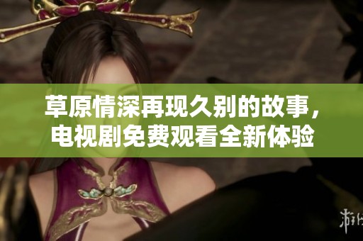 草原情深再現(xiàn)久別的故事，電視劇免費(fèi)觀看全新體驗(yàn)