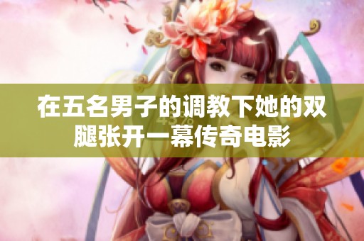 在五名男子的調(diào)教下她的雙腿張開一幕傳奇電影