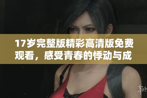 17歲完整版精彩高清版免費觀看，感受青春的悸動與成長
