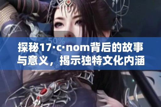 探秘17·c·nom背后的故事與意義，揭示獨(dú)特文化內(nèi)涵