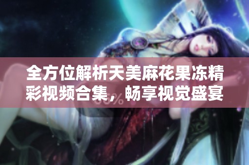 全方位解析天美麻花果凍精彩視頻合集，暢享視覺盛宴