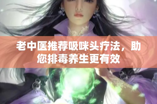 老中醫(yī)推薦吸咪頭療法，助您排毒養(yǎng)生更有效
