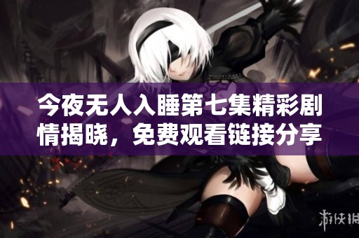 今夜無(wú)人入睡第七集精彩劇情揭曉，免費(fèi)觀看鏈接分享