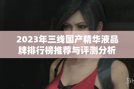 2023年三線國產(chǎn)精華液品牌排行榜推薦與評測分析