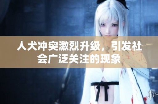 人犬沖突激烈升級，引發(fā)社會廣泛關注的現(xiàn)象