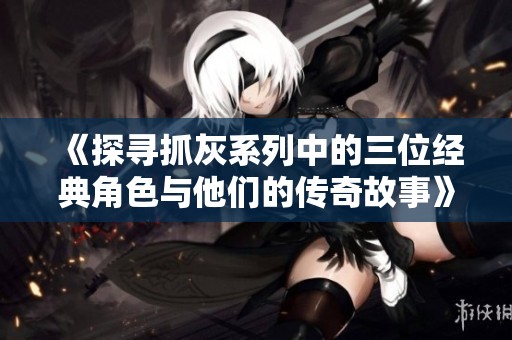 《探尋抓灰系列中的三位經(jīng)典角色與他們的傳奇故事》
