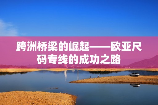 跨洲橋梁的崛起——?dú)W亞尺碼專線的成功之路