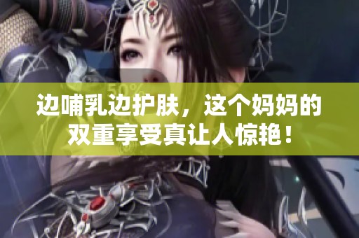 邊哺乳邊護(hù)膚，這個(gè)媽媽的雙重享受真讓人驚艷！