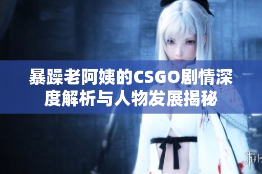暴躁老阿姨的CSGO劇情深度解析與人物發(fā)展揭秘