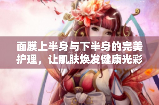 面膜上半身與下半身的完美護(hù)理，讓肌膚煥發(fā)健康光彩