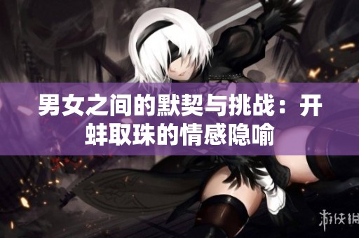 男女之間的默契與挑戰(zhàn)：開蚌取珠的情感隱喻