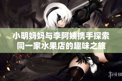 小明媽媽與李阿姨攜手探索同一家水果店的趣味之旅