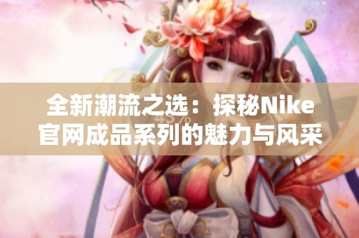 全新潮流之選：探秘Nike官網(wǎng)成品系列的魅力與風(fēng)采